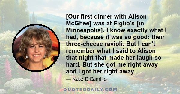 [Our first dinner with Alison McGhee] was at Figlio's [in Minneapolis]. I know exactly what I had, because it was so good: their three-cheese ravioli. But I can't remember what I said to Alison that night that made her