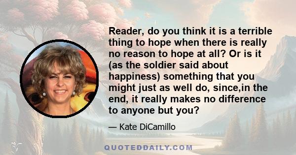 Reader, do you think it is a terrible thing to hope when there is really no reason to hope at all? Or is it (as the soldier said about happiness) something that you might just as well do, since,in the end, it really