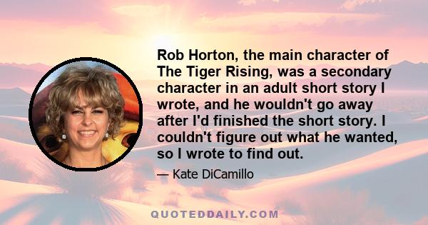 Rob Horton, the main character of The Tiger Rising, was a secondary character in an adult short story I wrote, and he wouldn't go away after I'd finished the short story. I couldn't figure out what he wanted, so I wrote 