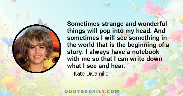 Sometimes strange and wonderful things will pop into my head. And sometimes I will see something in the world that is the beginning of a story. I always have a notebook with me so that I can write down what I see and