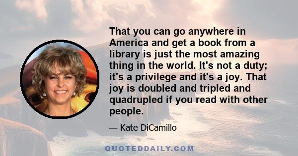 That you can go anywhere in America and get a book from a library is just the most amazing thing in the world. It's not a duty; it's a privilege and it's a joy. That joy is doubled and tripled and quadrupled if you read 