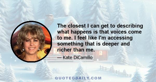 The closest I can get to describing what happens is that voices come to me. I feel like I'm accessing something that is deeper and richer than me.