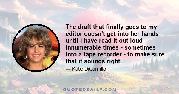 The draft that finally goes to my editor doesn't get into her hands until I have read it out loud innumerable times - sometimes into a tape recorder - to make sure that it sounds right.