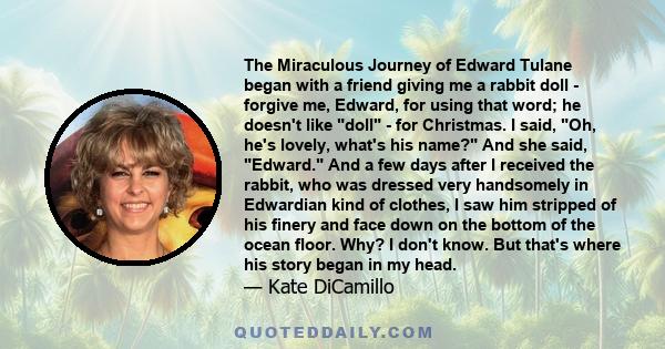 The Miraculous Journey of Edward Tulane began with a friend giving me a rabbit doll - forgive me, Edward, for using that word; he doesn't like doll - for Christmas. I said, Oh, he's lovely, what's his name? And she