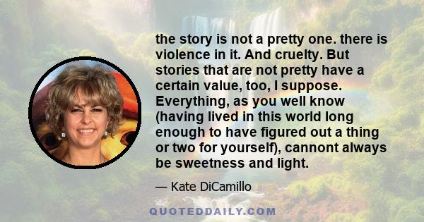 the story is not a pretty one. there is violence in it. And cruelty. But stories that are not pretty have a certain value, too, I suppose. Everything, as you well know (having lived in this world long enough to have