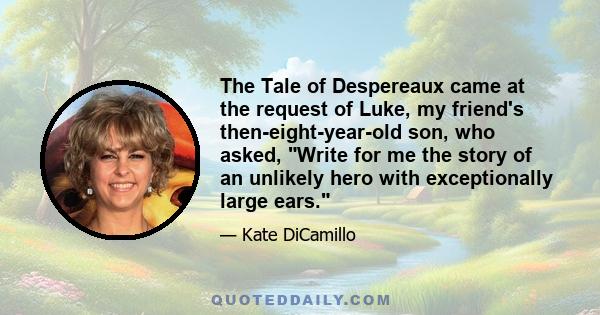 The Tale of Despereaux came at the request of Luke, my friend's then-eight-year-old son, who asked, Write for me the story of an unlikely hero with exceptionally large ears.