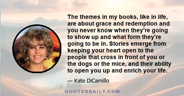 The themes in my books, like in life, are about grace and redemption and you never know when they're going to show up and what form they're going to be in. Stories emerge from keeping your heart open to the people that