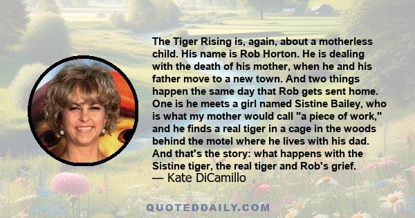 The Tiger Rising is, again, about a motherless child. His name is Rob Horton. He is dealing with the death of his mother, when he and his father move to a new town. And two things happen the same day that Rob gets sent