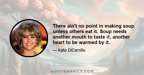 There ain't no point in making soup unless others eat it. Soup needs another mouth to taste it, another heart to be warmed by it.