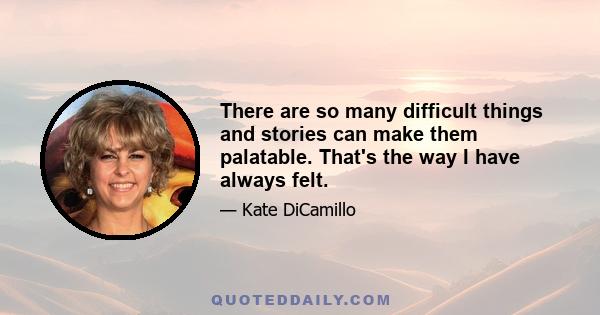 There are so many difficult things and stories can make them palatable. That's the way I have always felt.