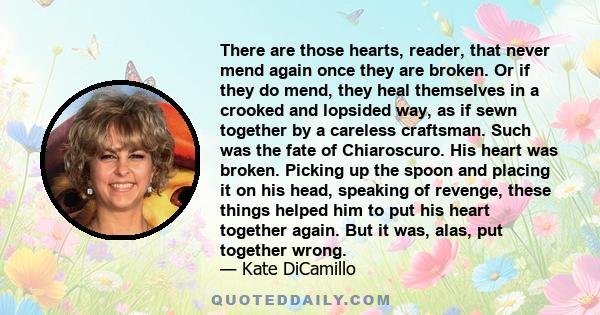 There are those hearts, reader, that never mend again once they are broken. Or if they do mend, they heal themselves in a crooked and lopsided way, as if sewn together by a careless craftsman. Such was the fate of