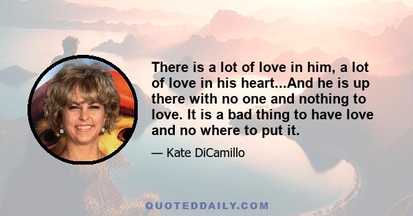 There is a lot of love in him, a lot of love in his heart...And he is up there with no one and nothing to love. It is a bad thing to have love and no where to put it.