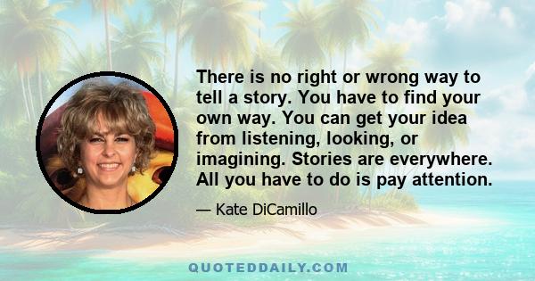 There is no right or wrong way to tell a story. You have to find your own way. You can get your idea from listening, looking, or imagining. Stories are everywhere. All you have to do is pay attention.