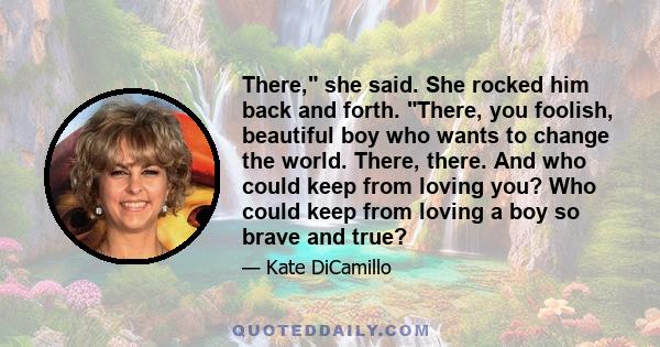 There, she said. She rocked him back and forth. There, you foolish, beautiful boy who wants to change the world. There, there. And who could keep from loving you? Who could keep from loving a boy so brave and true?