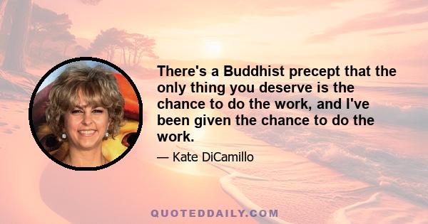 There's a Buddhist precept that the only thing you deserve is the chance to do the work, and I've been given the chance to do the work.