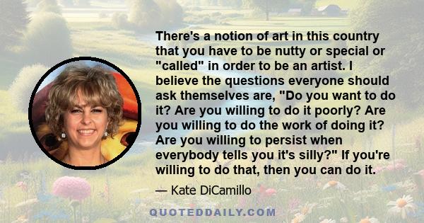 There's a notion of art in this country that you have to be nutty or special or called in order to be an artist. I believe the questions everyone should ask themselves are, Do you want to do it? Are you willing to do it 