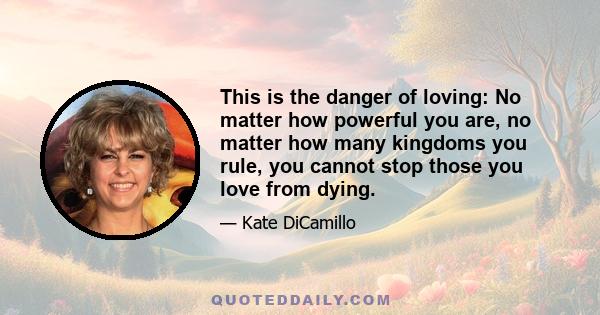 This is the danger of loving: No matter how powerful you are, no matter how many kingdoms you rule, you cannot stop those you love from dying.