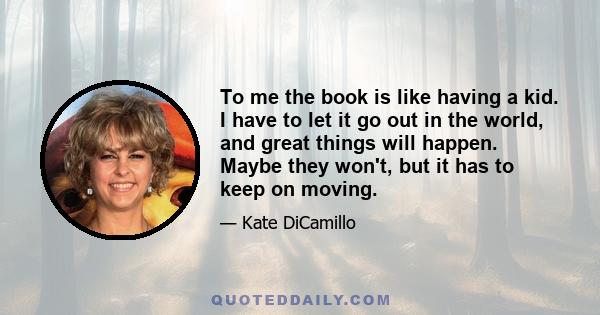 To me the book is like having a kid. I have to let it go out in the world, and great things will happen. Maybe they won't, but it has to keep on moving.