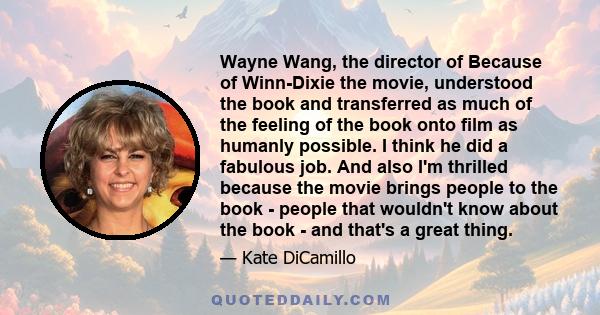 Wayne Wang, the director of Because of Winn-Dixie the movie, understood the book and transferred as much of the feeling of the book onto film as humanly possible. I think he did a fabulous job. And also I'm thrilled