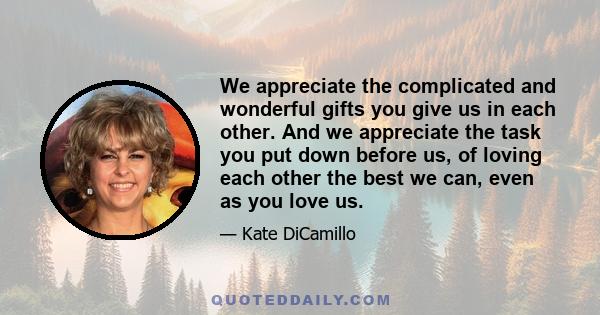 We appreciate the complicated and wonderful gifts you give us in each other. And we appreciate the task you put down before us, of loving each other the best we can, even as you love us.