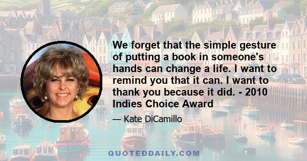 We forget that the simple gesture of putting a book in someone's hands can change a life. I want to remind you that it can. I want to thank you because it did. - 2010 Indies Choice Award