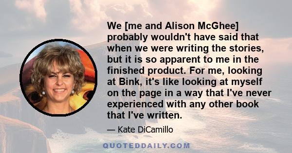 We [me and Alison McGhee] probably wouldn't have said that when we were writing the stories, but it is so apparent to me in the finished product. For me, looking at Bink, it's like looking at myself on the page in a way 