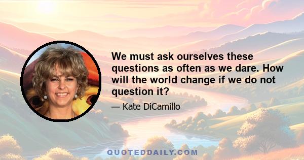 We must ask ourselves these questions as often as we dare. How will the world change if we do not question it?