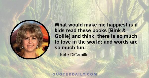 What would make me happiest is if kids read these books [Bink & Gollie] and think: there is so much to love in the world; and words are so much fun.