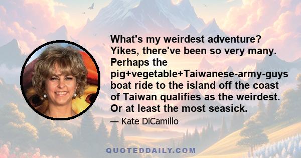 What's my weirdest adventure? Yikes, there've been so very many. Perhaps the pig+vegetable+Taiwanese-army-guys boat ride to the island off the coast of Taiwan qualifies as the weirdest. Or at least the most seasick.