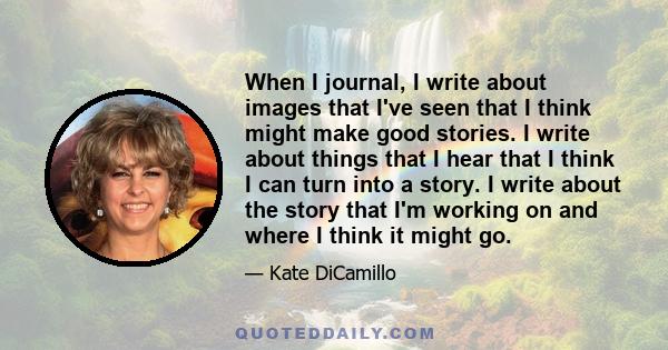 When I journal, I write about images that I've seen that I think might make good stories. I write about things that I hear that I think I can turn into a story. I write about the story that I'm working on and where I