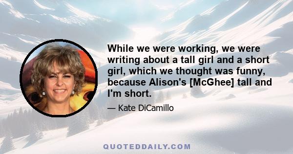 While we were working, we were writing about a tall girl and a short girl, which we thought was funny, because Alison's [McGhee] tall and I'm short.