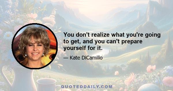 You don't realize what you're going to get, and you can't prepare yourself for it.