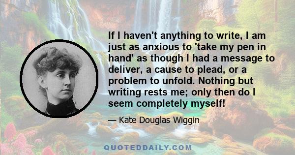 If I haven't anything to write, I am just as anxious to 'take my pen in hand' as though I had a message to deliver, a cause to plead, or a problem to unfold. Nothing but writing rests me; only then do I seem completely