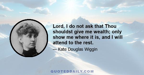 Lord, I do not ask that Thou shouldst give me wealth; only show me where it is, and I will attend to the rest.