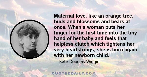 Maternal love, like an orange tree, buds and blossoms and bears at once. When a woman puts her finger for the first time into the tiny hand of her baby and feels that helpless clutch which tightens her very