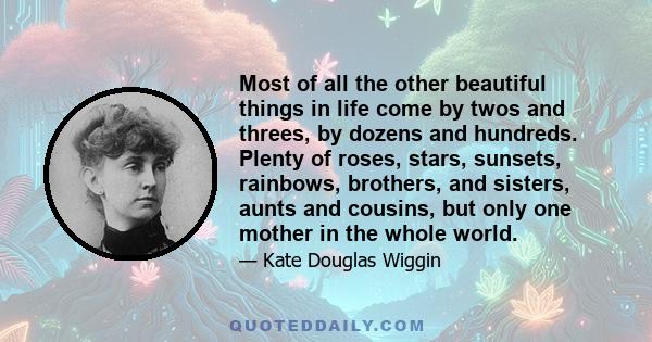 Most of all the other beautiful things in life come by twos and threes, by dozens and hundreds. Plenty of roses, stars, sunsets, rainbows, brothers, and sisters, aunts and cousins, but only one mother in the whole world.