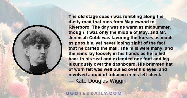 The old stage coach was rumbling along the dusty road that runs from Maplewood to Riverboro. The day was as warm as midsummer, though it was only the middle of May, and Mr. Jeremiah Cobb was favoring the horses as much