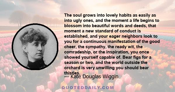 The soul grows into lovely habits as easily as into ugly ones, and the moment a life begins to blossom into beautiful words and deeds, that moment a new standard of conduct is established, and your eager neighbors look