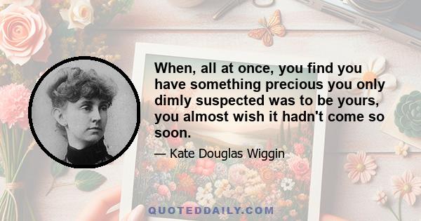 When, all at once, you find you have something precious you only dimly suspected was to be yours, you almost wish it hadn't come so soon.