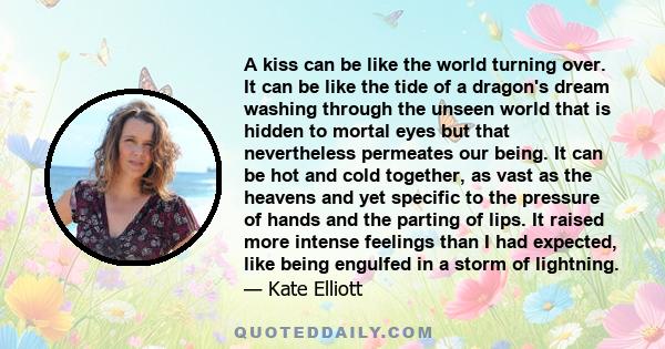 A kiss can be like the world turning over. It can be like the tide of a dragon's dream washing through the unseen world that is hidden to mortal eyes but that nevertheless permeates our being. It can be hot and cold