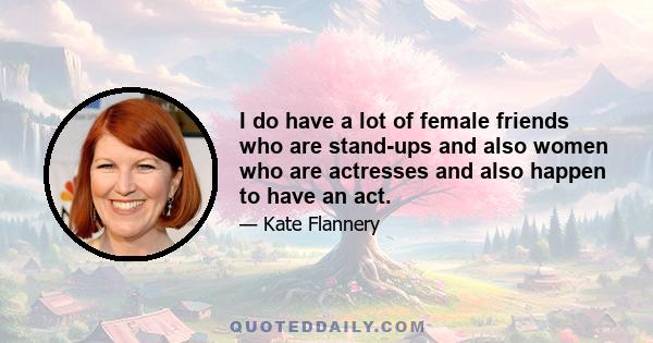 I do have a lot of female friends who are stand-ups and also women who are actresses and also happen to have an act.