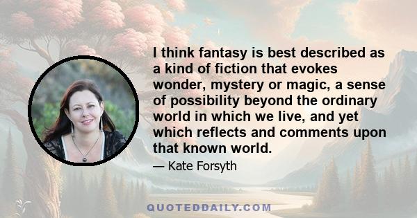 I think fantasy is best described as a kind of fiction that evokes wonder, mystery or magic, a sense of possibility beyond the ordinary world in which we live, and yet which reflects and comments upon that known world.