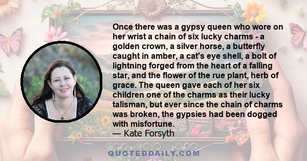 Once there was a gypsy queen who wore on her wrist a chain of six lucky charms - a golden crown, a silver horse, a butterfly caught in amber, a cat's eye shell, a bolt of lightning forged from the heart of a falling