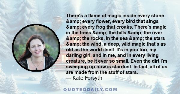 There's a flame of magic inside every stone & every flower, every bird that sings & every frog that croaks. There's magic in the trees & the hills & the river & the rocks, in the sea & the stars