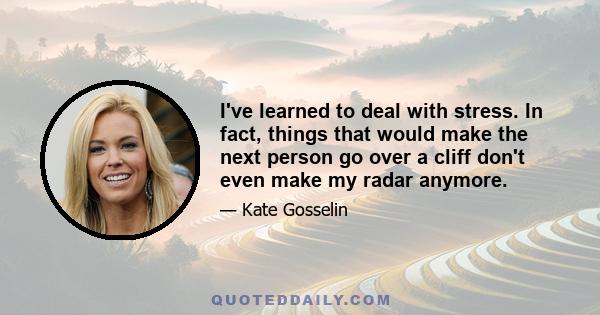 I've learned to deal with stress. In fact, things that would make the next person go over a cliff don't even make my radar anymore.