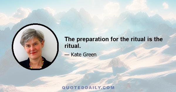 The preparation for the ritual is the ritual.