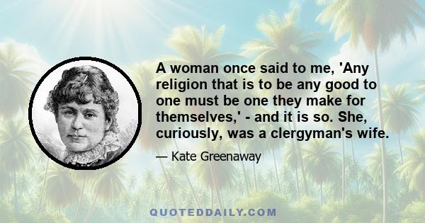 A woman once said to me, 'Any religion that is to be any good to one must be one they make for themselves,' - and it is so. She, curiously, was a clergyman's wife.