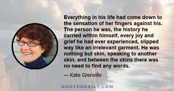 Everything in his life had come down to the sensation of her fingers against his. The person he was, the history he carried within himself, every joy and grief he had ever experienced, slipped way like an irrelevant