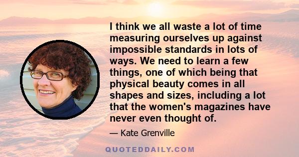 I think we all waste a lot of time measuring ourselves up against impossible standards in lots of ways. We need to learn a few things, one of which being that physical beauty comes in all shapes and sizes, including a