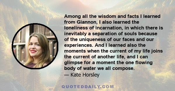 Among all the wisdom and facts I learned from Giannon, I also learned the loneliness of incarnation, in which there is inevitably a separation of souls because of the uniqueness of our faces and our experiences. And I